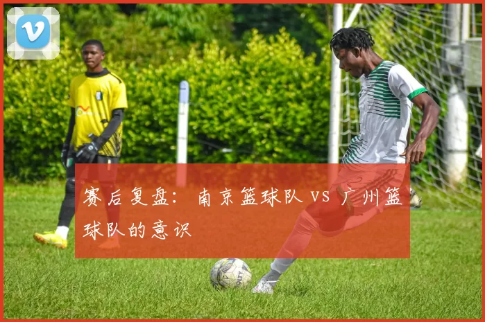 赛后复盘：南京篮球队 vs 广州篮球队的意识