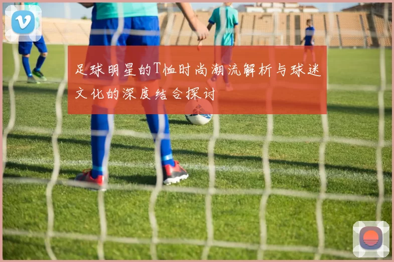 足球明星的T恤时尚潮流解析与球迷文化的深度结合探讨