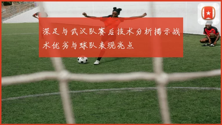 深足与武汉队赛后技术分析揭示战术优劣与球队表现亮点